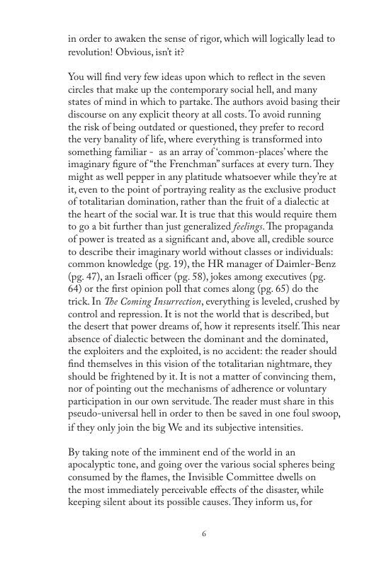 in order to awaken the sense of rigor, which will logically lead to revolution! Obvious, isn’t it? You willfind very few ideas upon which to reflect in the seven circles that make up the contemporary social hell, and many states of mind in which to partake. The authors avoid basing their discourse on any explicit theory at all costs. To avoid running the risk of being outdated or questioned, they prefer to record the very banality of life, where everything is transformed into something familiar - as an array of ‘common-places’ where the imaginary figure of “the Frenchman” surfaces at every turn, They might as well pepper in any platitude whatsoever while they’re at it, cven to the point of portraying realiy as the exclusive product of totalitarian domination, rather than the fruit of a dialectic at the heart of the social war. It is true that this would require them to o a bit further than just generalized feclings. The propaganda of power is treated as a significant and, above all, credible source: to describe their imaginary world without classes or individuals: common knowledge (pg. 19), the HR manager of Daimler-Benz (pg. 47), an Israeli officer (pg. 58), jokes among executives (pg. 64) or the first opinion poll that comes along (pg. 65) do the trick. In The Coming Insurrection, everything is leveled, crushed by control and repression. Itis not the world that is described, but the desert that power dreams of, how it represents itself. This near absence of dialectic between the dominant and the dominated, the exploiters and the exploited, is no accident: the reader should find themselves in this vision of the totalitarian nightmare, they should be frightened by it. It is not a matter of convincing them, nor of pointing out the mechanisms of adherence or voluntary participation in our own servitude. The reader must share in this pseudo-universal hell in order to then be saved in one foul swoop, if they only join the big We and its subjective intensities. By taking note of the imminent end of the world in an apocalyptic tone, and going over the various social spheres being consumed by the flames, the Invisible Committee dwells on the most immediately perccivable effects of the disaster, while keeping silent about its possible causes. They inform us, for 3